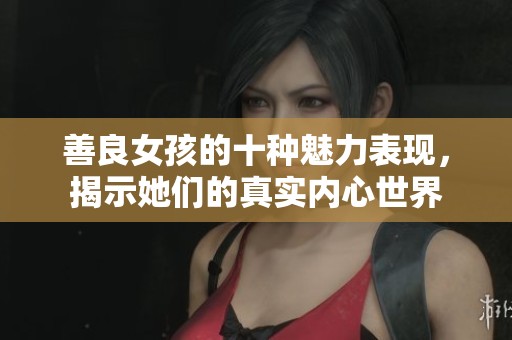 善良女孩的十种魅力表现，揭示她们的真实内心世界