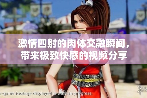 激情四射的肉体交融瞬间，带来极致快感的视频分享