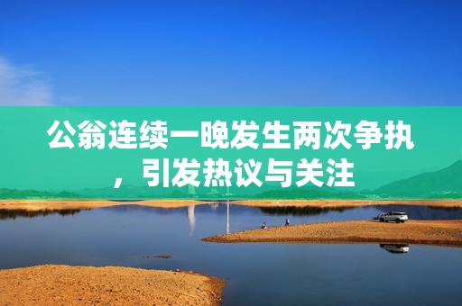 公翁连续一晚发生两次争执，引发热议与关注