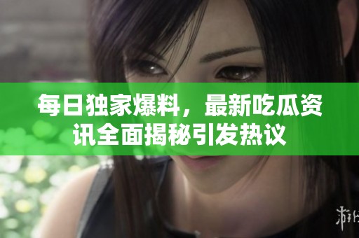 每日独家爆料，最新吃瓜资讯全面揭秘引发热议