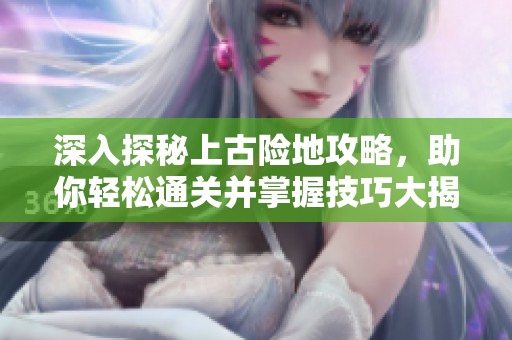 深入探秘上古险地攻略，助你轻松通关并掌握技巧大揭秘