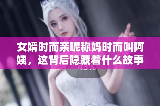 女婿时而亲昵称妈时而叫阿姨，这背后隐藏着什么故事
