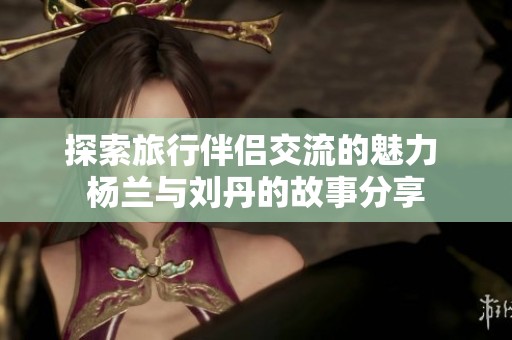 探索旅行伴侣交流的魅力 杨兰与刘丹的故事分享