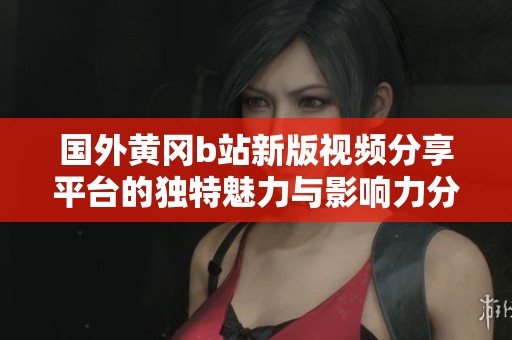 国外黄冈b站新版视频分享平台的独特魅力与影响力分析