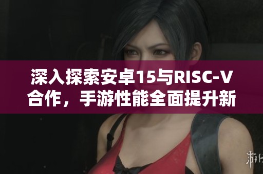 深入探索安卓15与RISC-V合作，手游性能全面提升新篇章