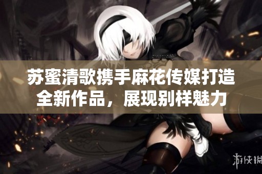 苏蜜清歌携手麻花传媒打造全新作品，展现别样魅力