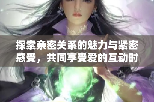 探索亲密关系的魅力与紧密感受，共同享受爱的互动时刻