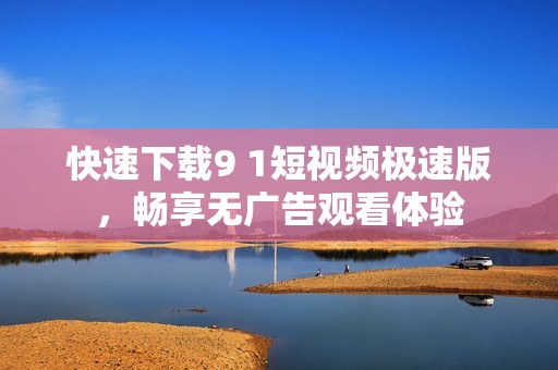 快速下载9 1短视频极速版，畅享无广告观看体验