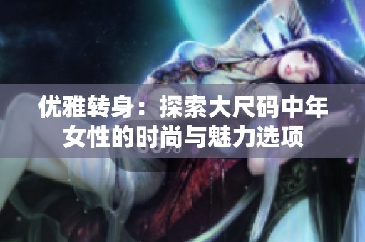 优雅转身：探索大尺码中年女性的时尚与魅力选项