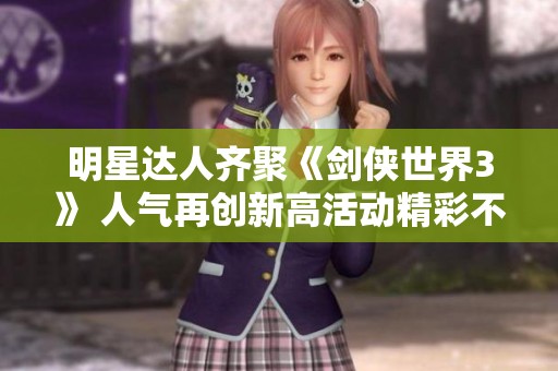明星达人齐聚《剑侠世界3》 人气再创新高活动精彩不断