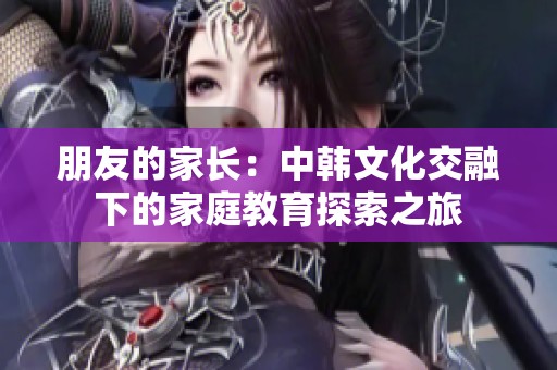 朋友的家长：中韩文化交融下的家庭教育探索之旅