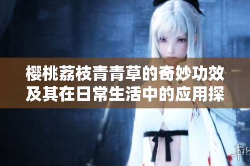 樱桃荔枝青青草的奇妙功效及其在日常生活中的应用探讨