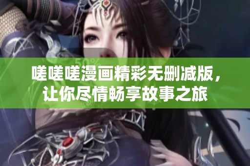 嗟嗟嗟漫画精彩无删减版，让你尽情畅享故事之旅