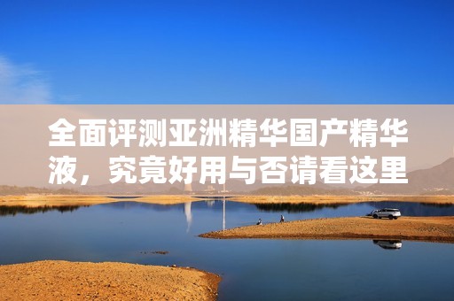 全面评测亚洲精华国产精华液，究竟好用与否请看这里