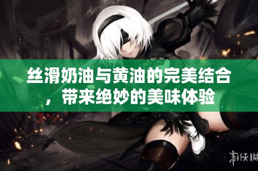 丝滑奶油与黄油的完美结合，带来绝妙的美味体验
