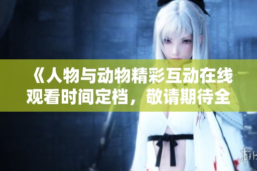 《人物与动物精彩互动在线观看时间定档，敬请期待全新内容》