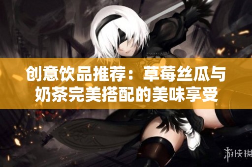 创意饮品推荐：草莓丝瓜与奶茶完美搭配的美味享受