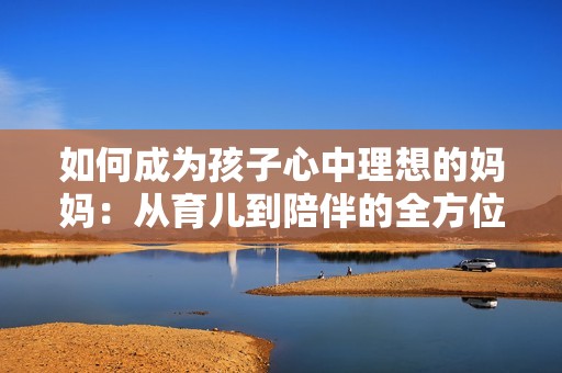 如何成为孩子心中理想的妈妈：从育儿到陪伴的全方位指南