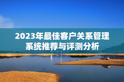 2023年最佳客户关系管理系统推荐与评测分析