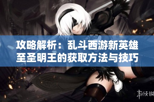 攻略解析：乱斗西游新英雄至圣明王的获取方法与技巧分享