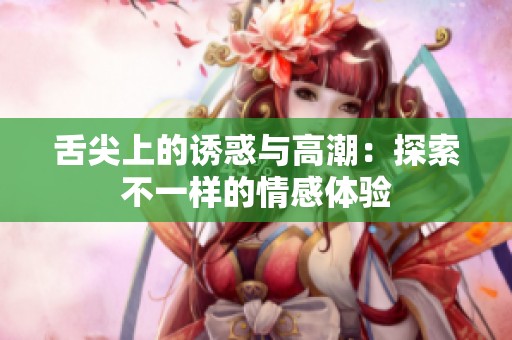 舌尖上的诱惑与高潮：探索不一样的情感体验