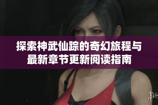 探索神武仙踪的奇幻旅程与最新章节更新阅读指南