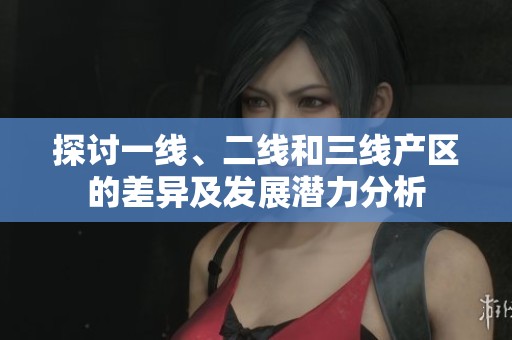 探讨一线、二线和三线产区的差异及发展潜力分析
