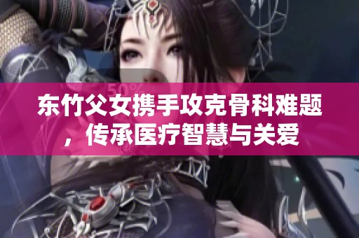 东竹父女携手攻克骨科难题，传承医疗智慧与关爱