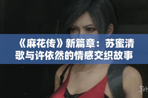 《麻花传》新篇章：苏蜜清歌与许依然的情感交织故事探秘