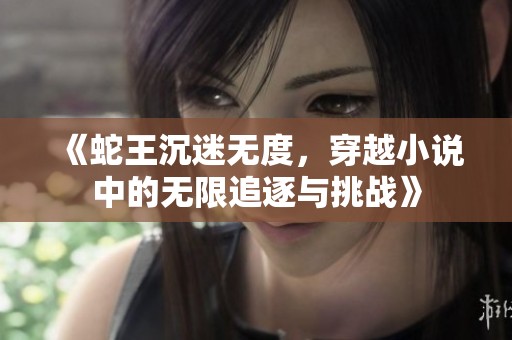 《蛇王沉迷无度，穿越小说中的无限追逐与挑战》