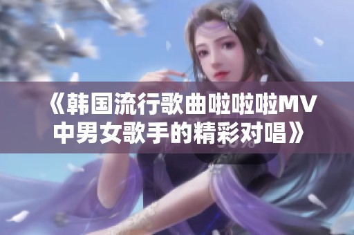 《韩国流行歌曲啦啦啦MV中男女歌手的精彩对唱》