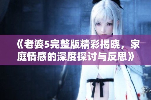《老婆5完整版精彩揭晓，家庭情感的深度探讨与反思》