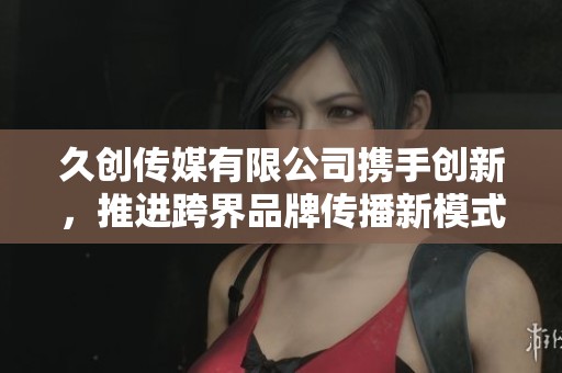 久创传媒有限公司携手创新，推进跨界品牌传播新模式