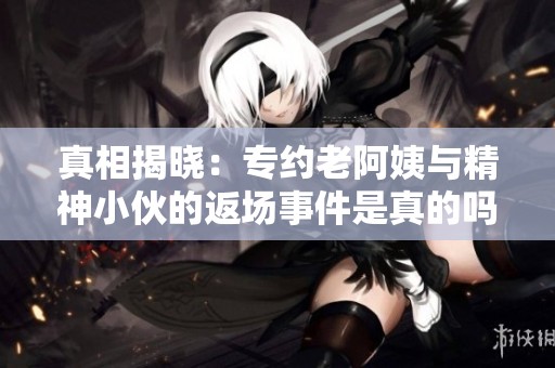 真相揭晓：专约老阿姨与精神小伙的返场事件是真的吗