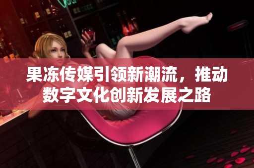 果冻传媒引领新潮流，推动数字文化创新发展之路