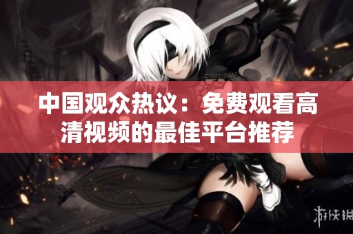 中国观众热议：免费观看高清视频的最佳平台推荐