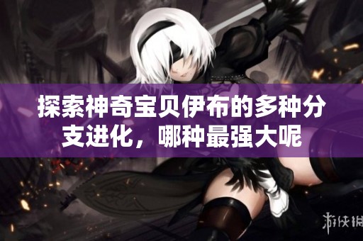 探索神奇宝贝伊布的多种分支进化，哪种最强大呢