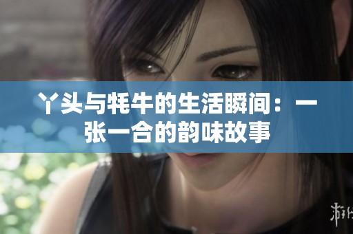 丫头与牦牛的生活瞬间：一张一合的韵味故事