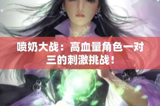 喷奶大战：高血量角色一对三的刺激挑战！