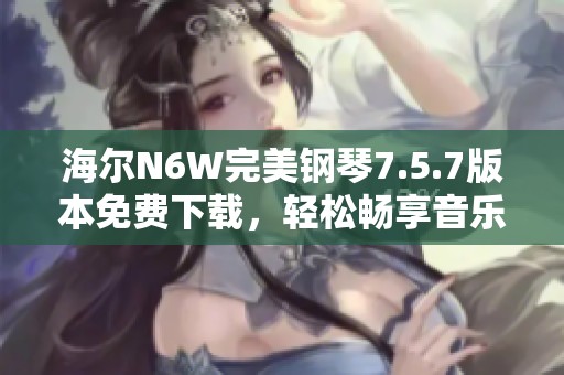 海尔N6W完美钢琴7.5.7版本免费下载，轻松畅享音乐体验
