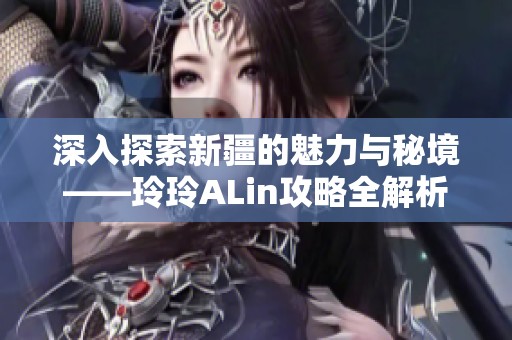 深入探索新疆的魅力与秘境——玲玲ALin攻略全解析