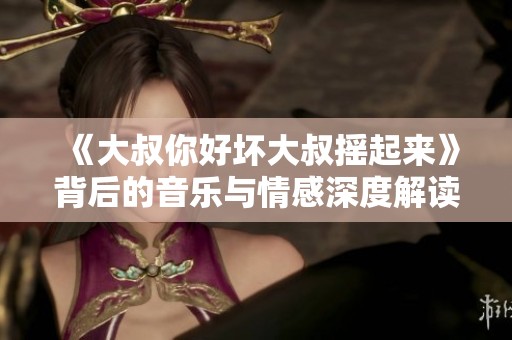 《大叔你好坏大叔摇起来》背后的音乐与情感深度解读