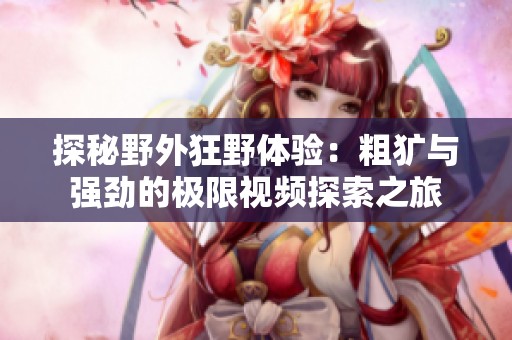 探秘野外狂野体验：粗犷与强劲的极限视频探索之旅
