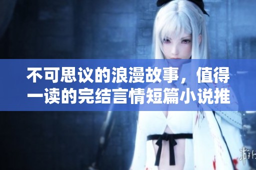 不可思议的浪漫故事，值得一读的完结言情短篇小说推荐