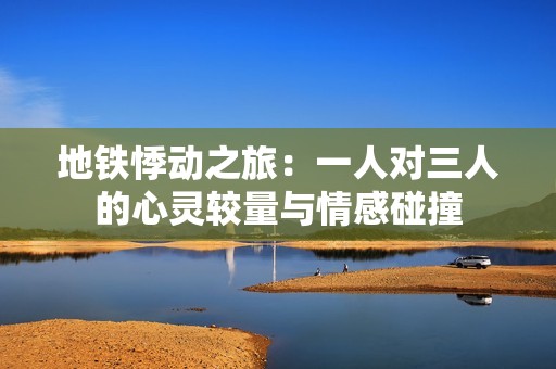 地铁悸动之旅：一人对三人的心灵较量与情感碰撞