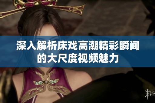深入解析床戏高潮精彩瞬间的大尺度视频魅力
