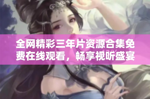 全网精彩三年片资源合集免费在线观看，畅享视听盛宴