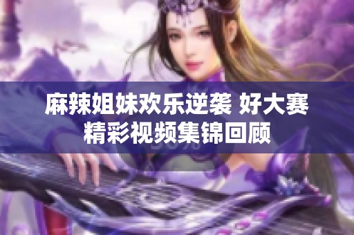 麻辣姐妹欢乐逆袭 好大赛精彩视频集锦回顾