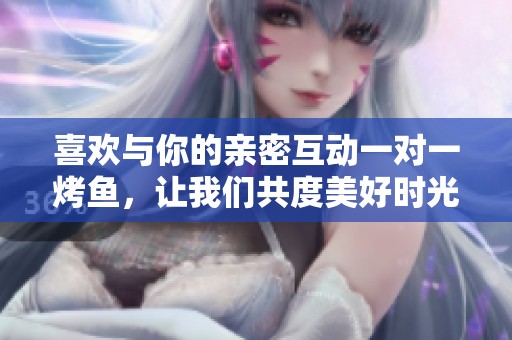 喜欢与你的亲密互动一对一烤鱼，让我们共度美好时光