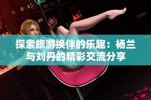 探索旅游换伴的乐趣：杨兰与刘丹的精彩交流分享